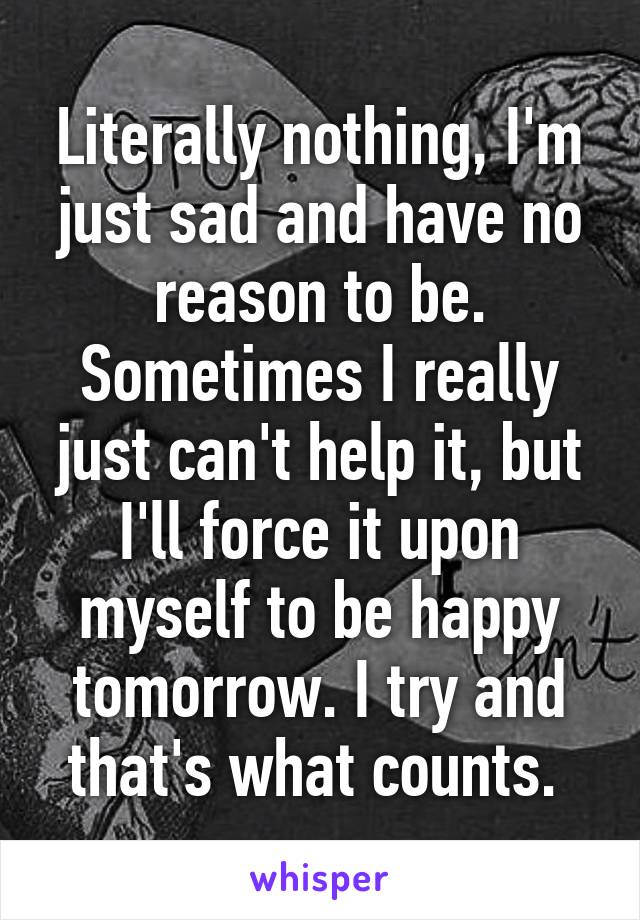Literally nothing, I'm just sad and have no reason to be. Sometimes I really just can't help it, but I'll force it upon myself to be happy tomorrow. I try and that's what counts. 