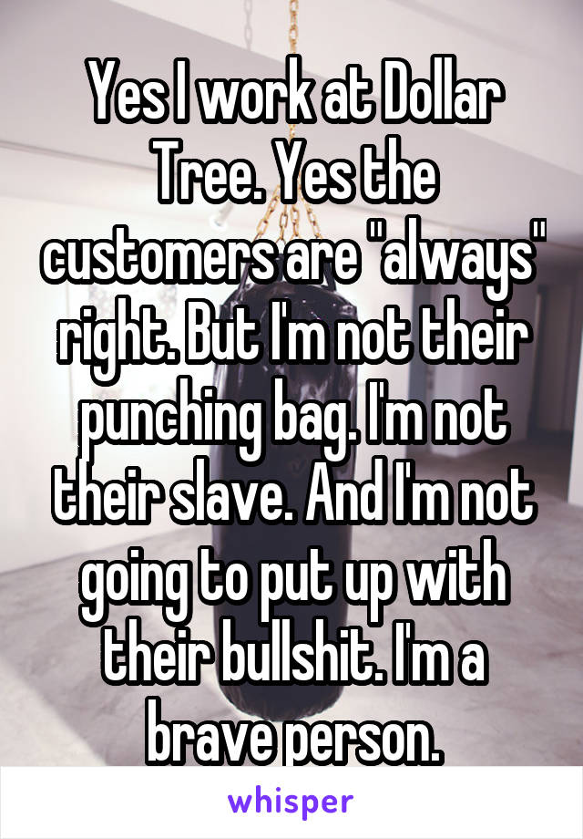 Yes I work at Dollar Tree. Yes the customers are "always" right. But I'm not their punching bag. I'm not their slave. And I'm not going to put up with their bullshit. I'm a brave person.