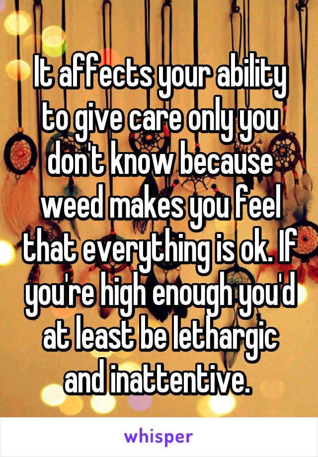 It affects your ability to give care only you don't know because weed makes you feel that everything is ok. If you're high enough you'd at least be lethargic and inattentive. 