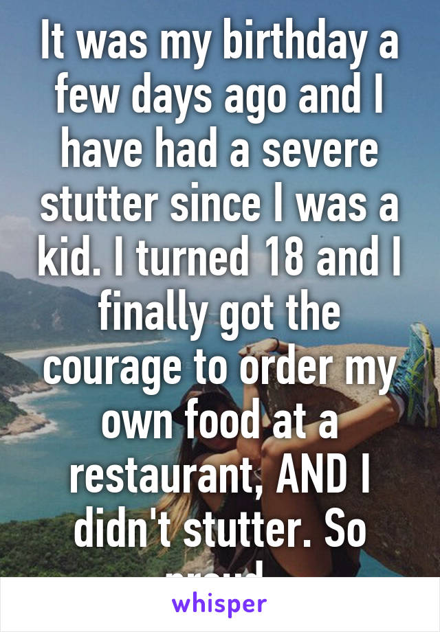 It was my birthday a few days ago and I have had a severe stutter since I was a kid. I turned 18 and I finally got the courage to order my own food at a restaurant, AND I didn't stutter. So proud.