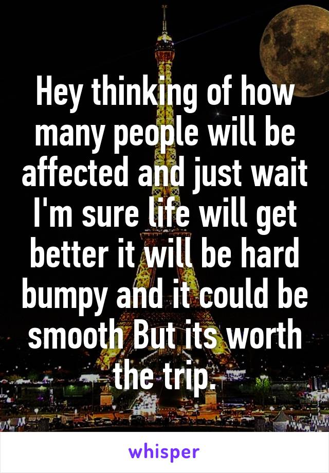 Hey thinking of how many people will be affected and just wait I'm sure life will get better it will be hard bumpy and it could be smooth But its worth the trip.