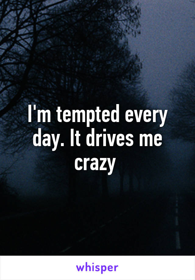 I'm tempted every day. It drives me crazy 