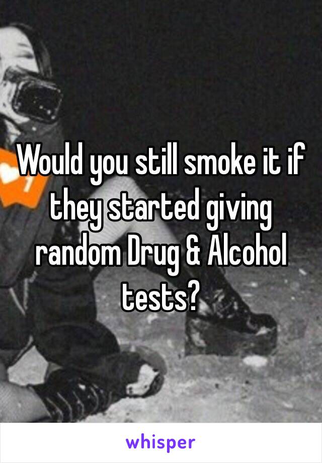 Would you still smoke it if they started giving random Drug & Alcohol tests?