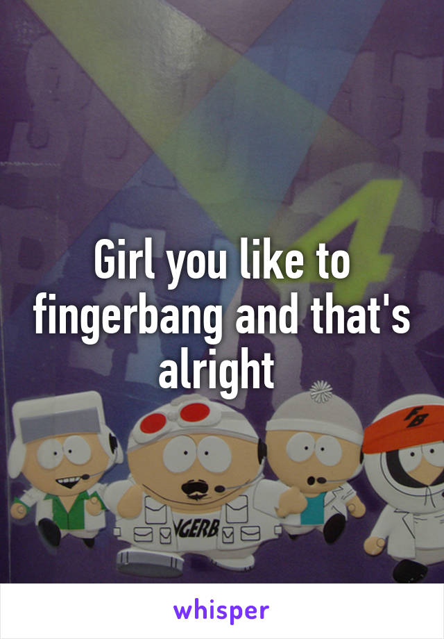 Girl you like to fingerbang and that's alright 