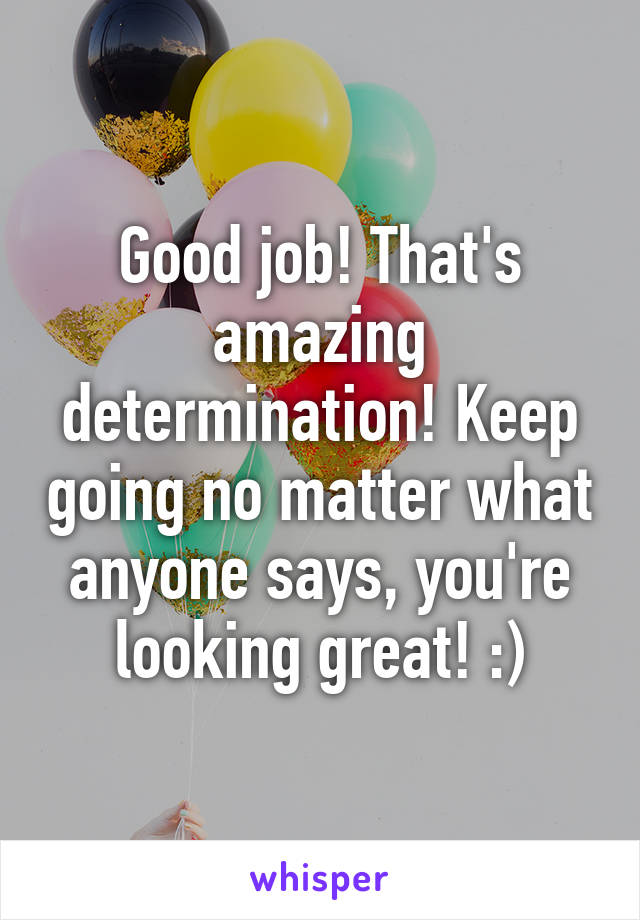 Good job! That's amazing determination! Keep going no matter what anyone says, you're looking great! :)