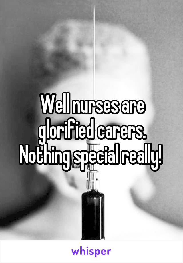 Well nurses are glorified carers. Nothing special really! 