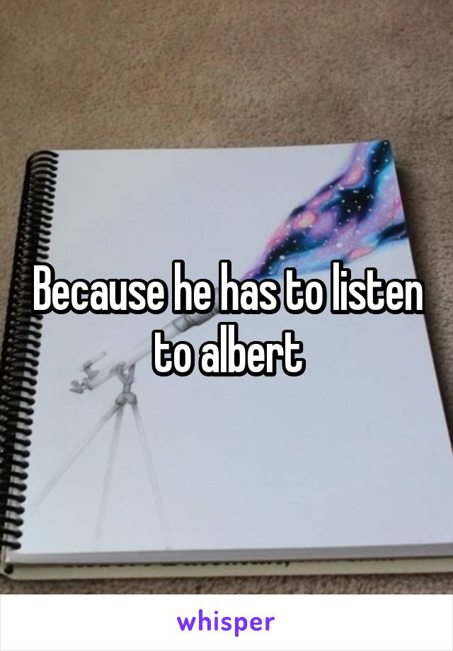 Because he has to listen to albert