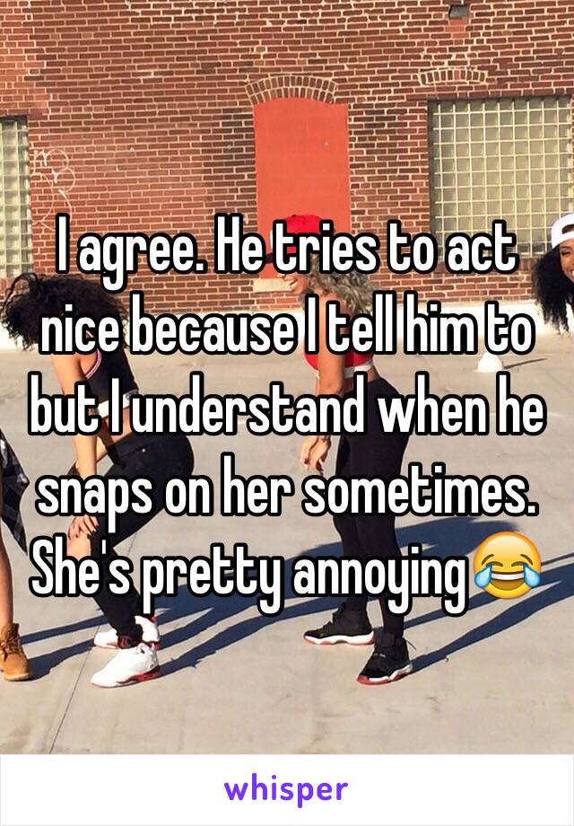 I agree. He tries to act nice because I tell him to but I understand when he snaps on her sometimes. She's pretty annoying😂