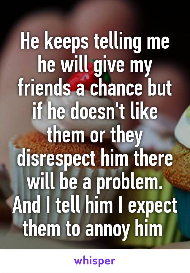 He keeps telling me he will give my friends a chance but if he doesn't like them or they disrespect him there will be a problem. And I tell him I expect them to annoy him 