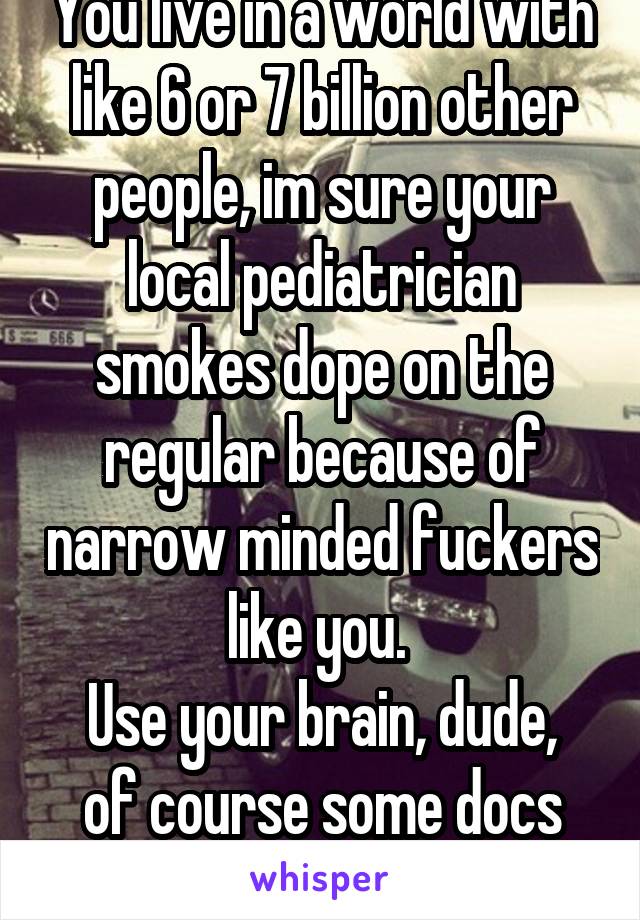 You live in a world with like 6 or 7 billion other people, im sure your local pediatrician smokes dope on the regular because of narrow minded fuckers like you. 
Use your brain, dude, of course some docs smoke, not all. 