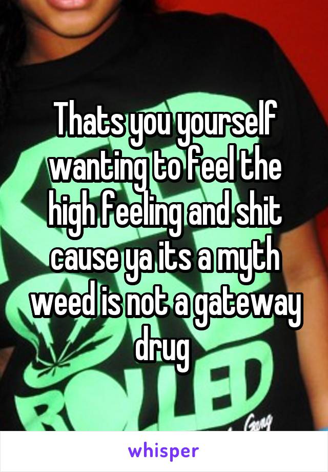 Thats you yourself wanting to feel the high feeling and shit cause ya its a myth weed is not a gateway drug 