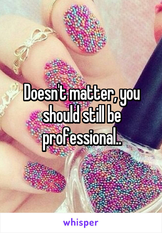 Doesn't matter, you should still be professional..