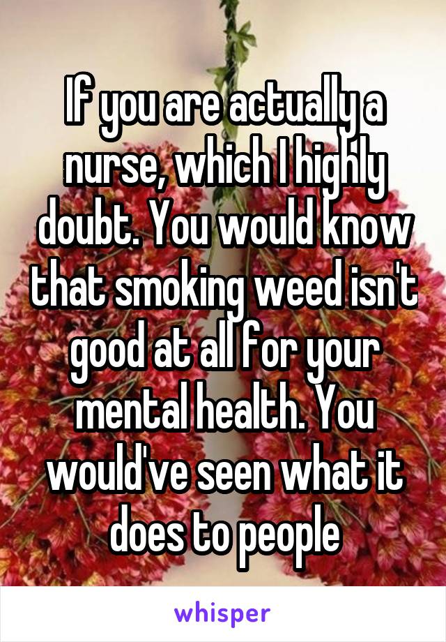 If you are actually a nurse, which I highly doubt. You would know that smoking weed isn't good at all for your mental health. You would've seen what it does to people