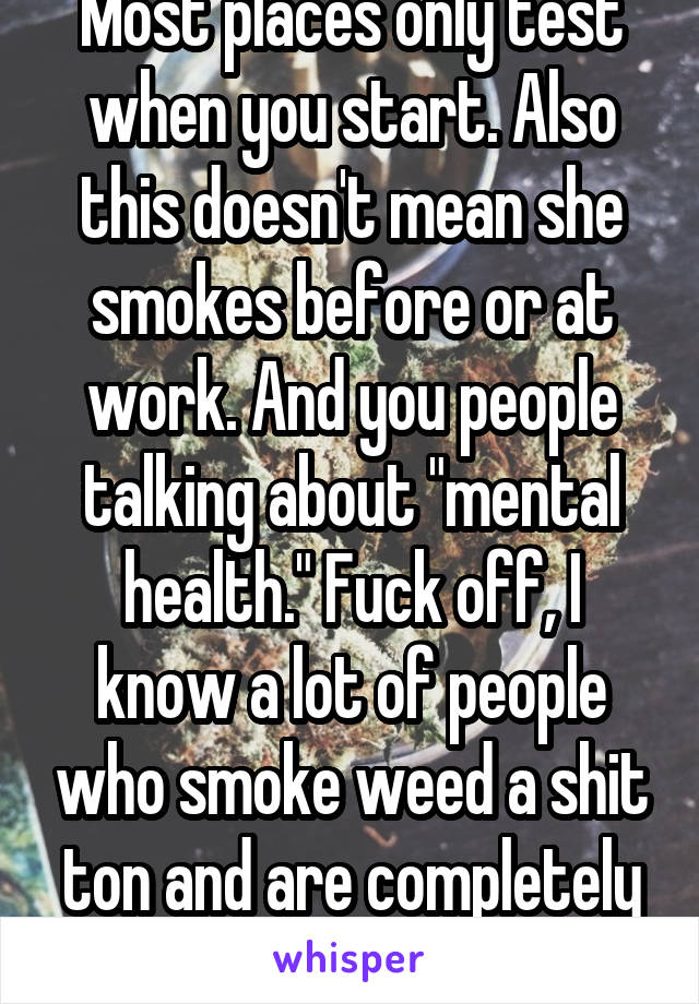 Most places only test when you start. Also this doesn't mean she smokes before or at work. And you people talking about "mental health." Fuck off, I know a lot of people who smoke weed a shit ton and are completely fine 