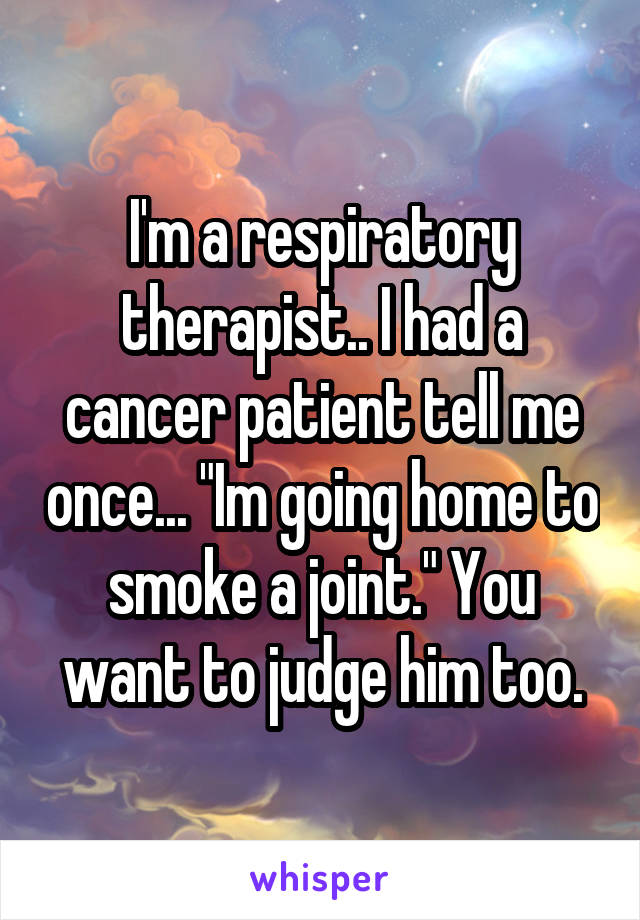 I'm a respiratory therapist.. I had a cancer patient tell me once... "Im going home to smoke a joint." You want to judge him too.