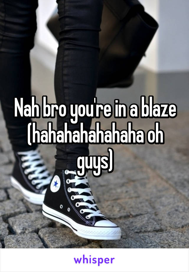 Nah bro you're in a blaze (hahahahahahaha oh guys)