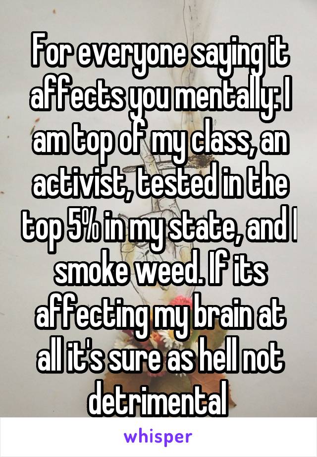 For everyone saying it affects you mentally: I am top of my class, an activist, tested in the top 5% in my state, and I smoke weed. If its affecting my brain at all it's sure as hell not detrimental 