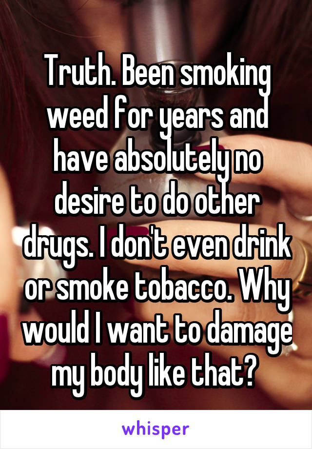 Truth. Been smoking weed for years and have absolutely no desire to do other drugs. I don't even drink or smoke tobacco. Why would I want to damage my body like that? 