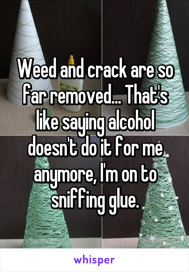 Weed and crack are so far removed... That's like saying alcohol doesn't do it for me anymore, I'm on to sniffing glue.