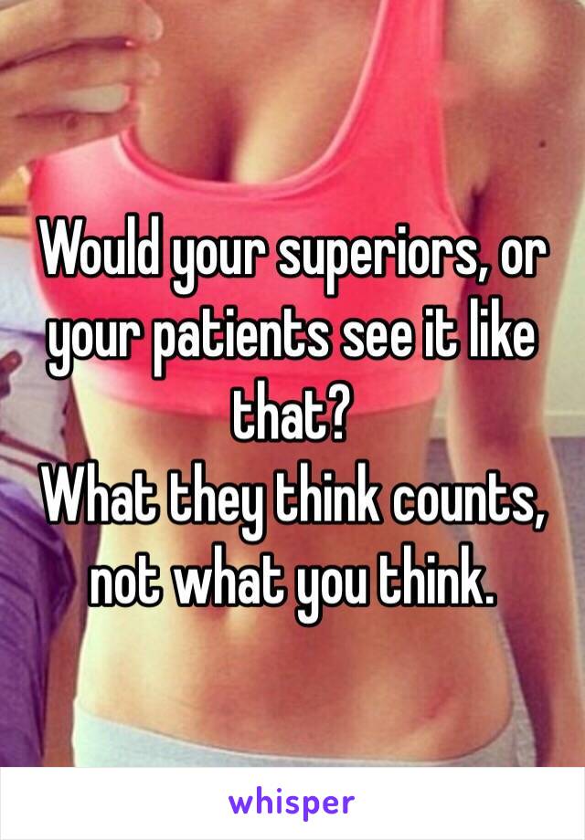 Would your superiors, or your patients see it like that?
What they think counts, not what you think.