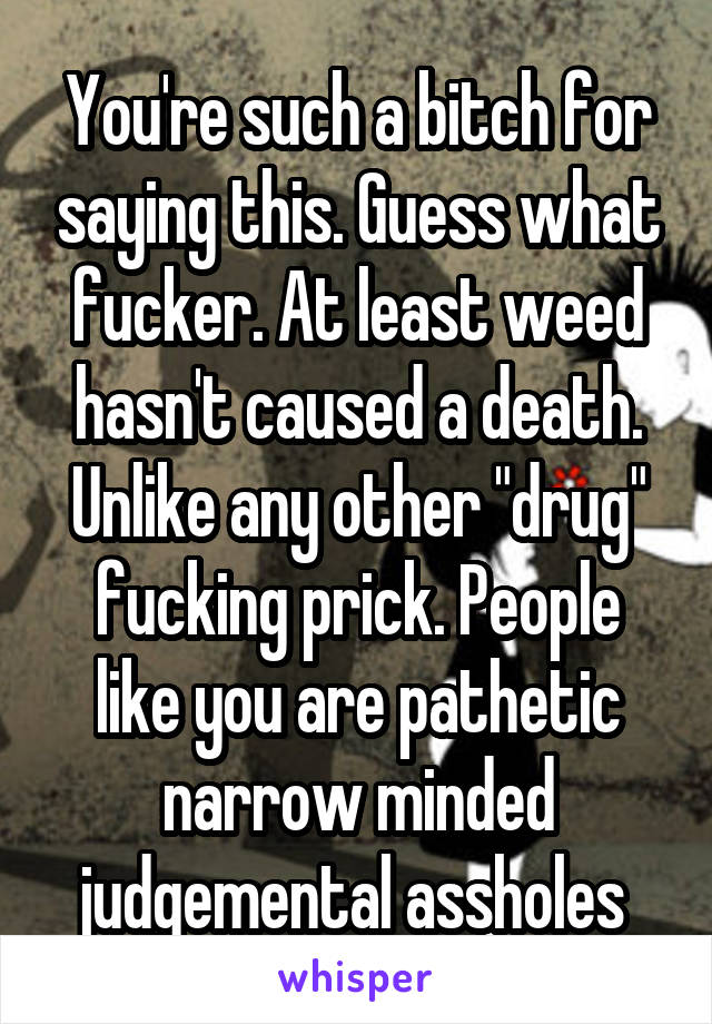 You're such a bitch for saying this. Guess what fucker. At least weed hasn't caused a death. Unlike any other "drug" fucking prick. People like you are pathetic narrow minded judgemental assholes 