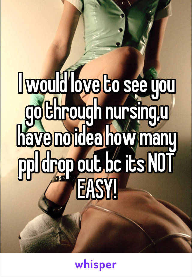 I would love to see you go through nursing,u have no idea how many ppl drop out bc its NOT EASY!