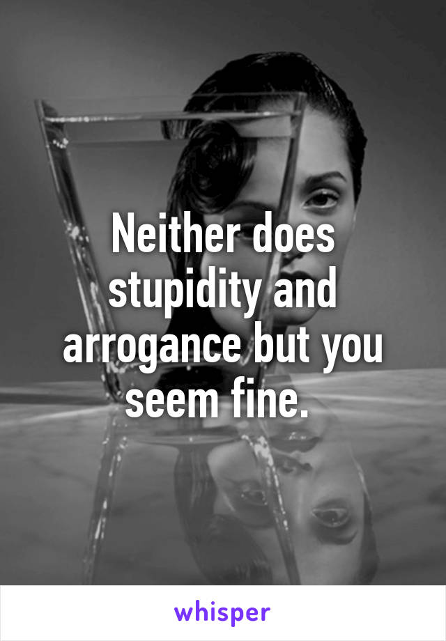 Neither does stupidity and arrogance but you seem fine. 