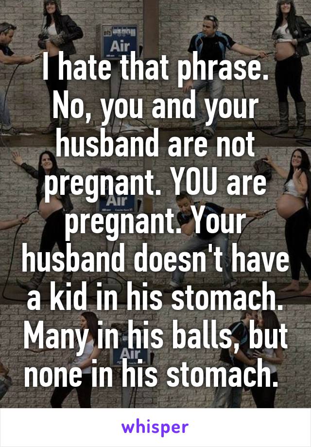 I hate that phrase. No, you and your husband are not pregnant. YOU are pregnant. Your husband doesn't have a kid in his stomach. Many in his balls, but none in his stomach. 