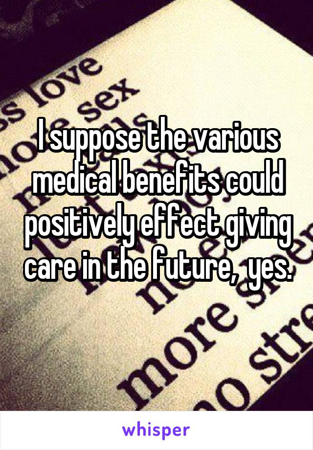 I suppose the various medical benefits could positively effect giving care in the future,  yes. 