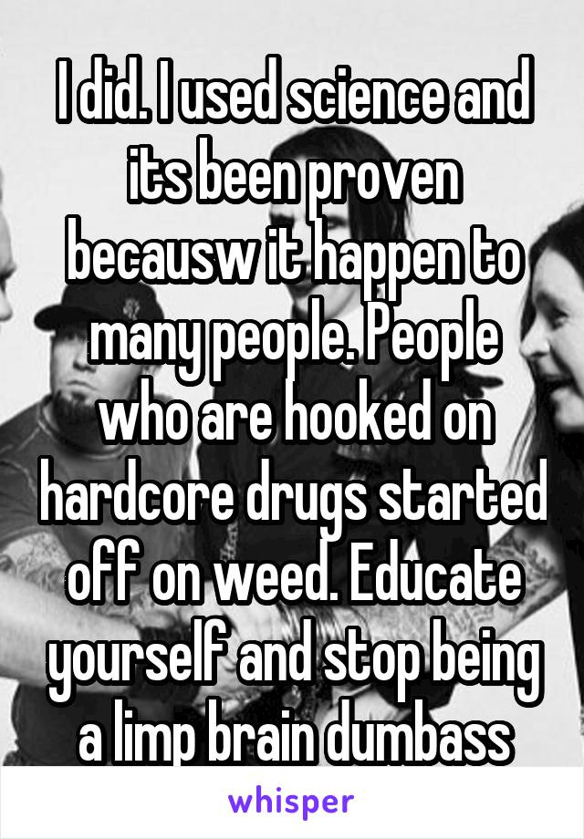 I did. I used science and its been proven becausw it happen to many people. People who are hooked on hardcore drugs started off on weed. Educate yourself and stop being a limp brain dumbass