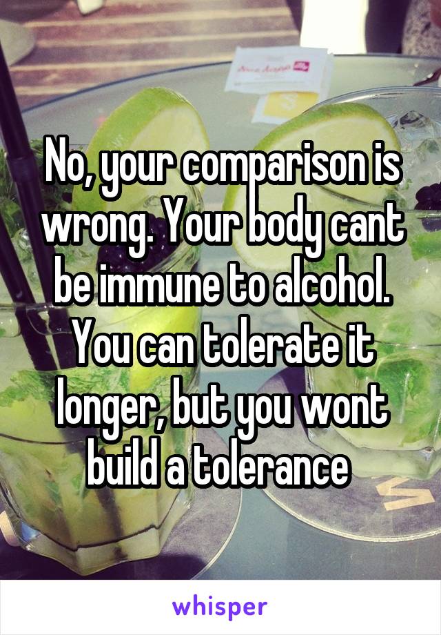 No, your comparison is wrong. Your body cant be immune to alcohol. You can tolerate it longer, but you wont build a tolerance 