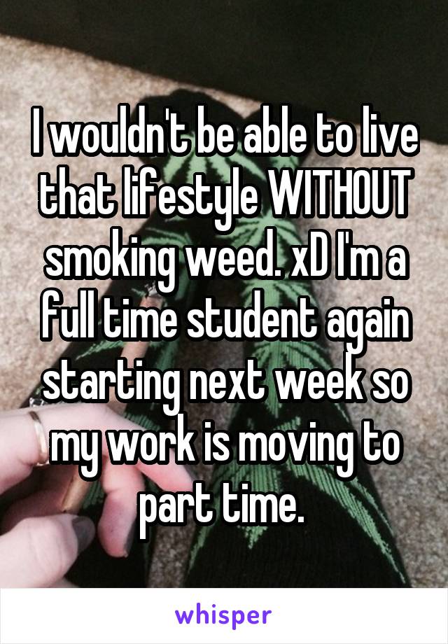 I wouldn't be able to live that lifestyle WITHOUT smoking weed. xD I'm a full time student again starting next week so my work is moving to part time. 