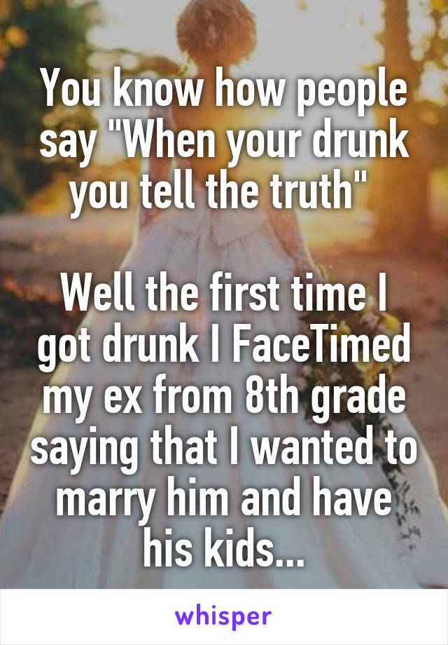 You know how people say "When your drunk you tell the truth" 

Well the first time I got drunk I FaceTimed my ex from 8th grade saying that I wanted to marry him and have his kids...