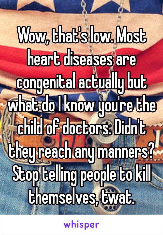 Wow, that's low. Most heart diseases are congenital actually but what do I know you're the child of doctors. Didn't they reach any manners? Stop telling people to kill themselves, twat. 