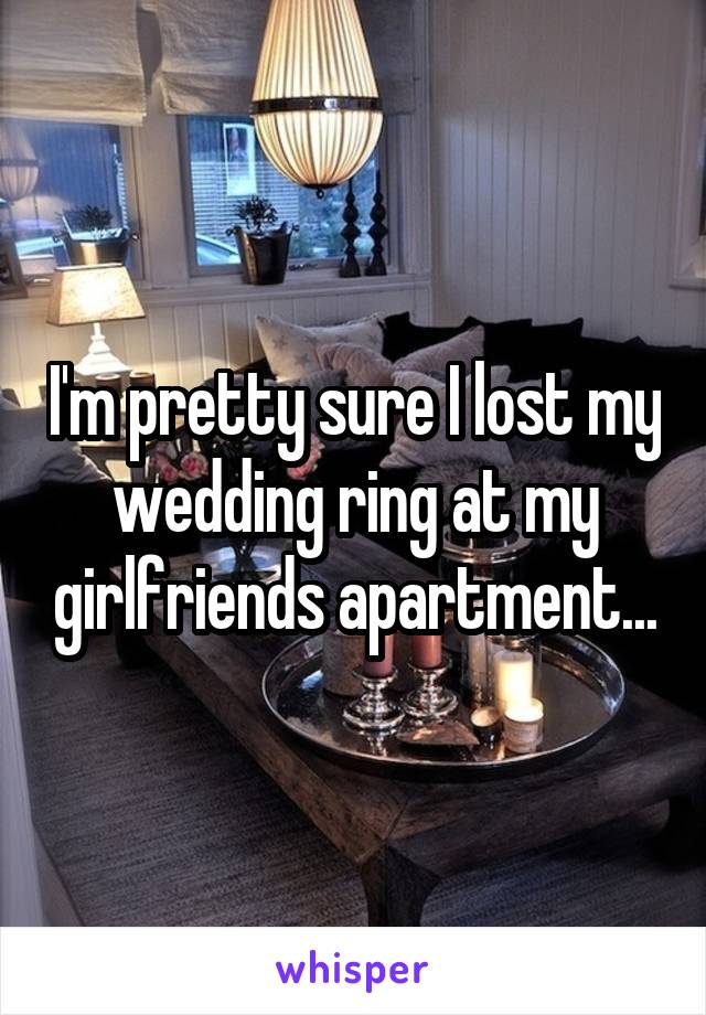 I'm pretty sure I lost my wedding ring at my girlfriends apartment...