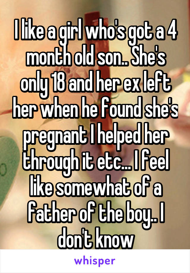I like a girl who's got a 4 month old son.. She's only 18 and her ex left her when he found she's pregnant I helped her through it etc... I feel like somewhat of a father of the boy.. I don't know