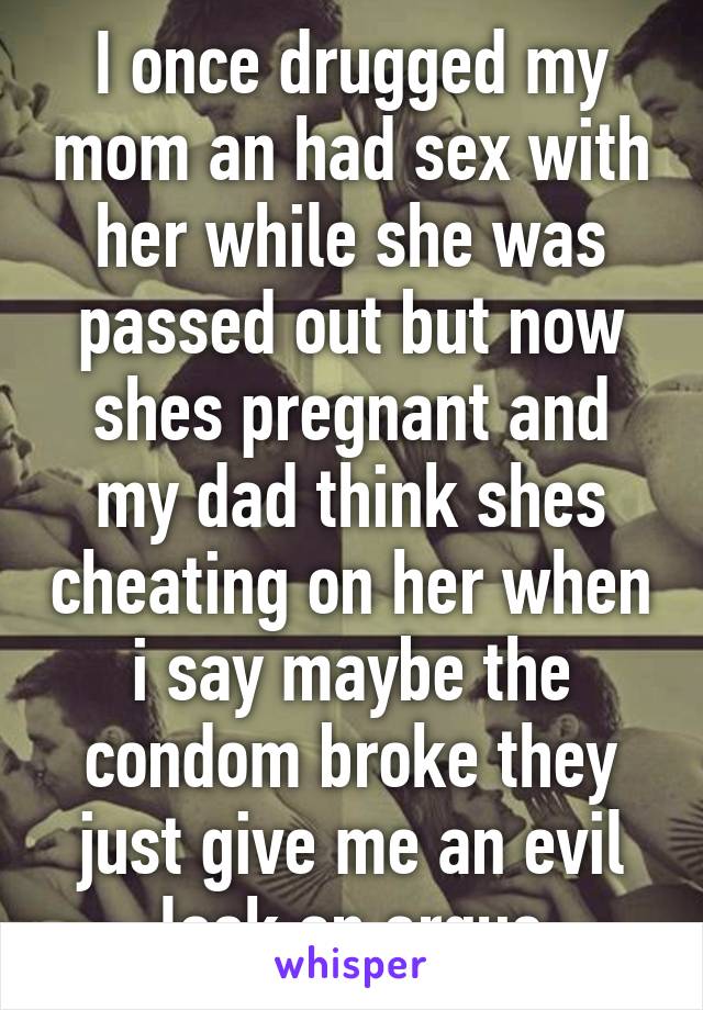 I once drugged my mom an had sex with her while she was passed out but now shes pregnant and my dad think shes cheating on her when i say maybe the condom broke they just give me an evil look an argue