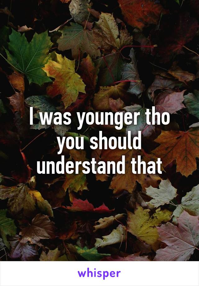 I was younger tho you should understand that