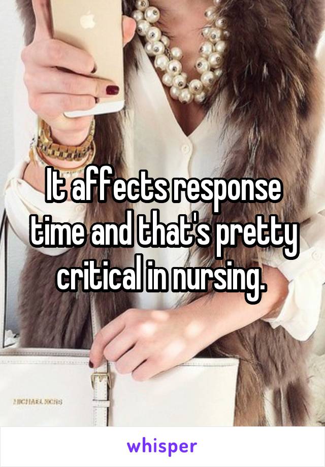 It affects response time and that's pretty critical in nursing. 