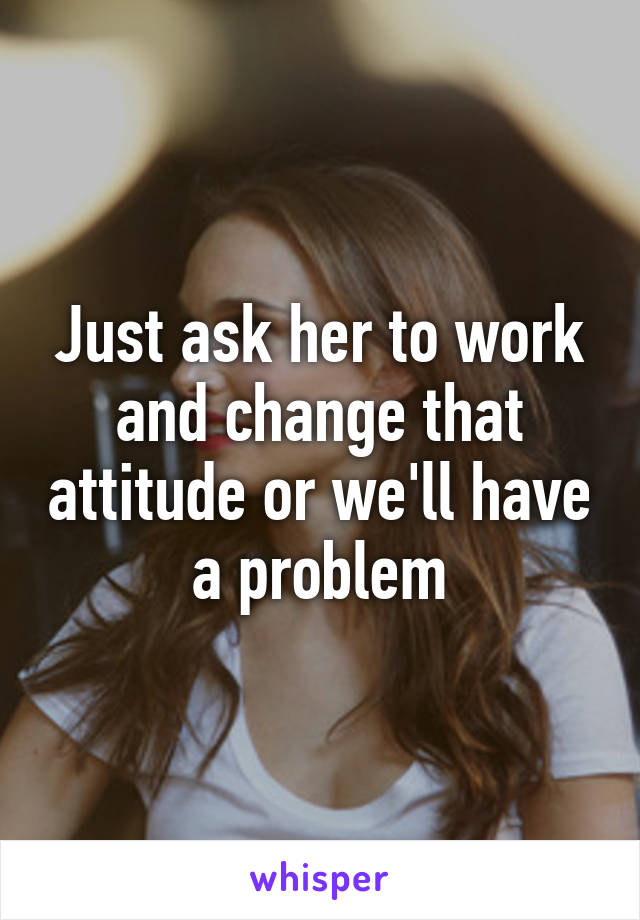 Just ask her to work and change that attitude or we'll have a problem