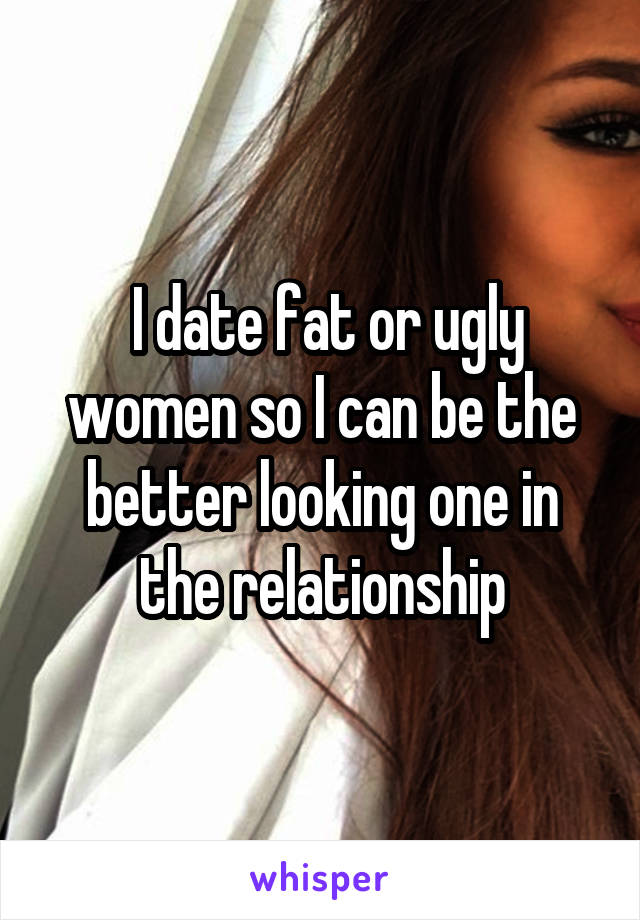  I date fat or ugly women so I can be the better looking one in the relationship