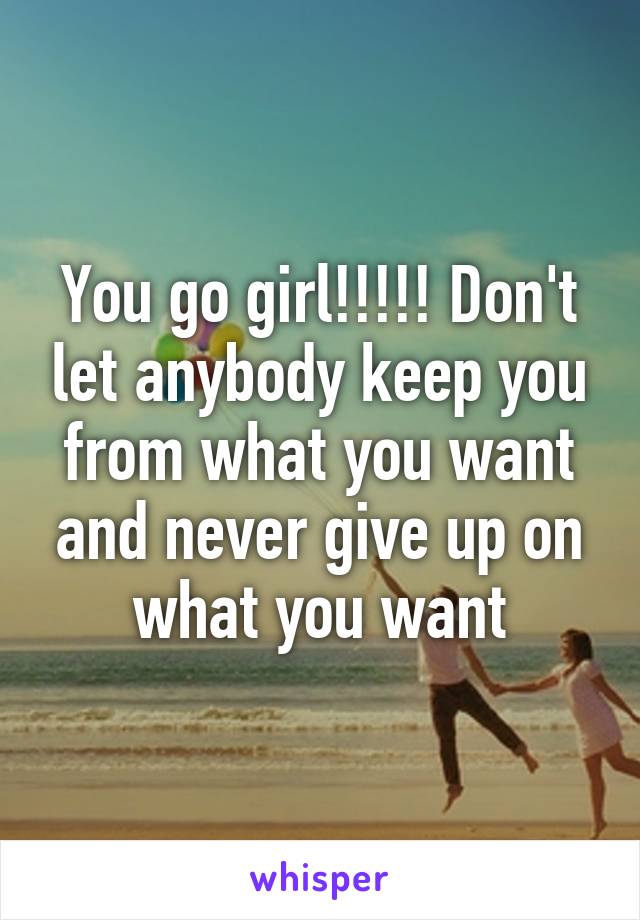 You go girl!!!!! Don't let anybody keep you from what you want and never give up on what you want