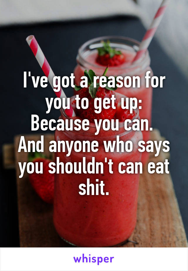 I've got a reason for you to get up:
Because you can. 
And anyone who says you shouldn't can eat shit.