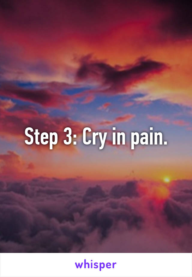 Step 3: Cry in pain.