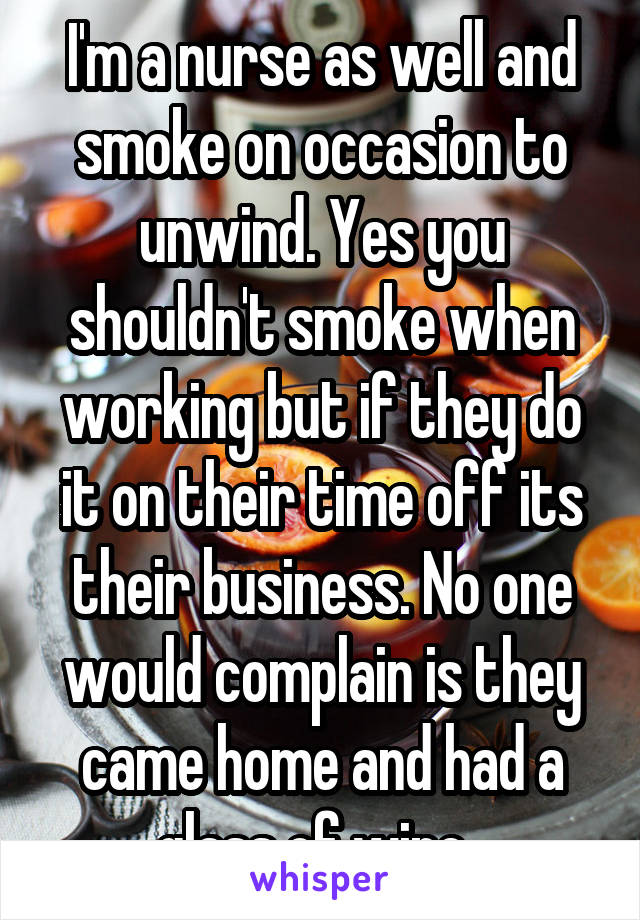 I'm a nurse as well and smoke on occasion to unwind. Yes you shouldn't smoke when working but if they do it on their time off its their business. No one would complain is they came home and had a glass of wine. 