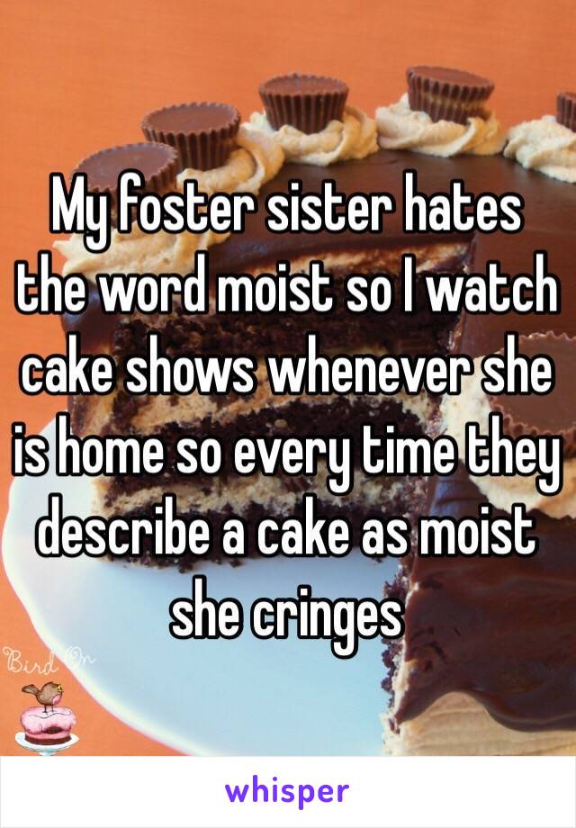 My foster sister hates the word moist so I watch cake shows whenever she is home so every time they describe a cake as moist she cringes