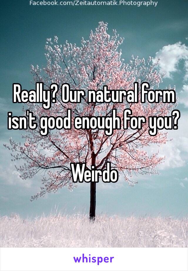 Really? Our natural form isn't good enough for you?

Weirdo