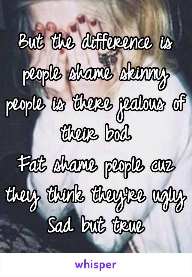 But the difference is people shame skinny people is there jealous of their bod 
Fat shame people cuz they think they're ugly  
Sad but true 