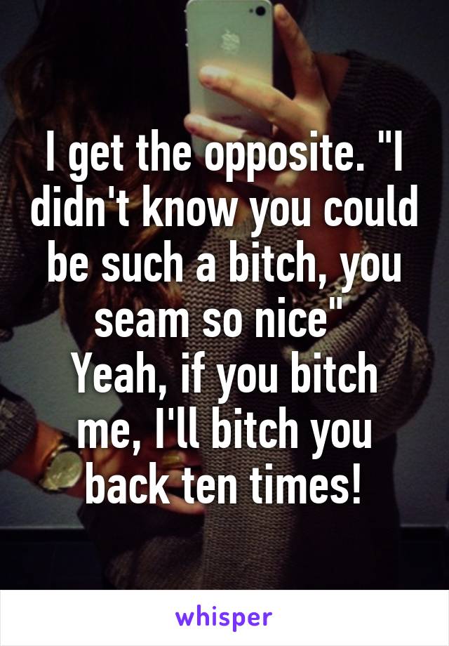 I get the opposite. "I didn't know you could be such a bitch, you seam so nice" 
Yeah, if you bitch me, I'll bitch you back ten times!
