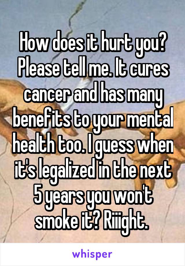 How does it hurt you? Please tell me. It cures cancer and has many benefits to your mental health too. I guess when it's legalized in the next 5 years you won't smoke it? Riiight. 